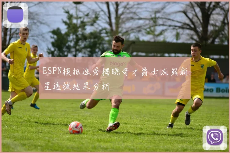 ESPN模拟选秀揭晓奇才爵士灰熊新星选拔结果分析