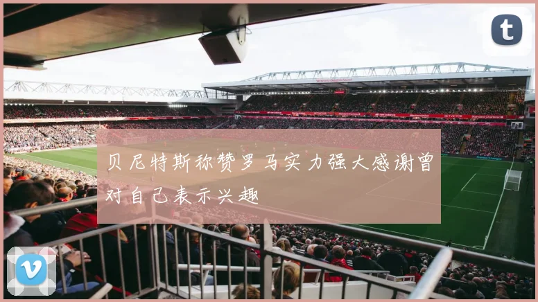 贝尼特斯称赞罗马实力强大感谢曾对自己表示兴趣