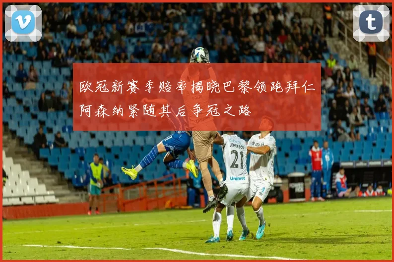 欧冠新赛季赔率揭晓巴黎领跑拜仁阿森纳紧随其后争冠之路