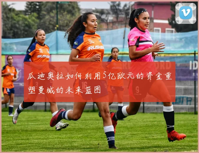 瓜迪奥拉如何利用5亿欧元的资金重塑曼城的未来蓝图