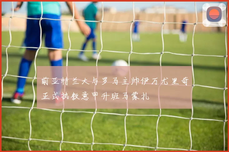 前亚特兰大与罗马主帅伊万尤里奇正式执教意甲升班马蒙扎