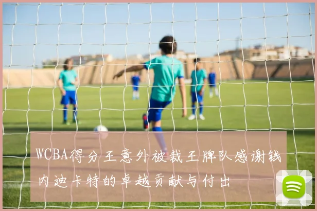 WCBA得分王意外被裁王牌队感谢钱内迪卡特的卓越贡献与付出