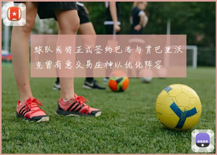 球队或将正式签约巴洛与贾巴里沃克曾有意交易庄神以优化阵容