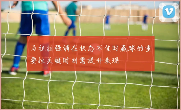 马祖拉强调在状态不佳时赢球的重要性关键时刻需提升表现