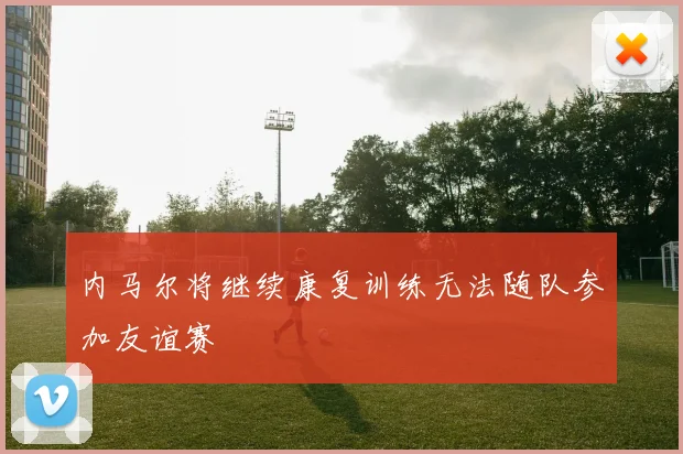 内马尔将继续康复训练无法随队参加友谊赛