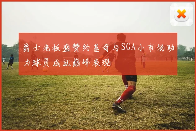 爵士老板盛赞约基奇与SGA小市场助力球员成就巅峰表现