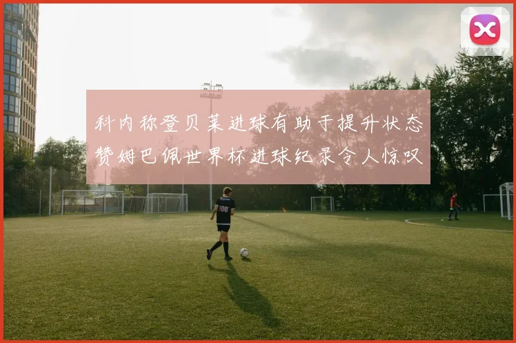 科内称登贝莱进球有助于提升状态赞姆巴佩世界杯进球纪录令人惊叹