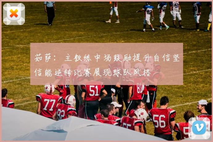 茹萨：主教练中场鼓励提升自信坚信能逆转比赛展现球队风格