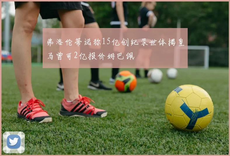 弗洛伦蒂诺称15亿创纪录世体揭皇马曾可2亿报价姆巴佩