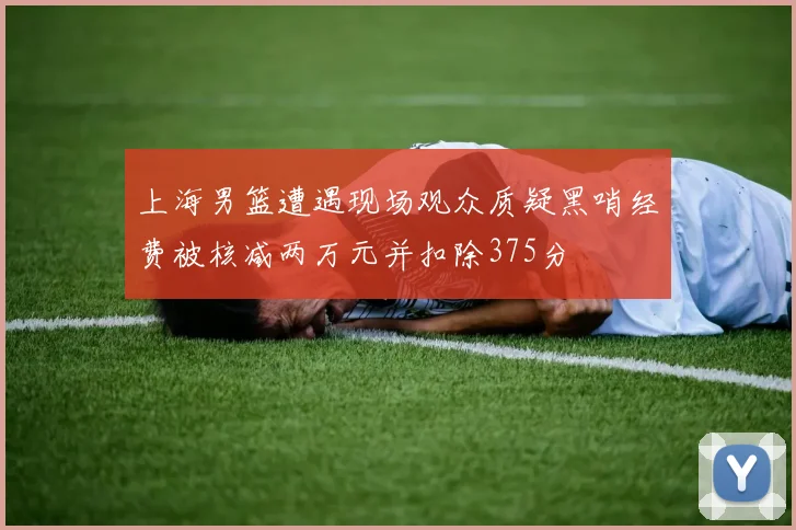 上海男篮遭遇现场观众质疑黑哨经费被核减两万元并扣除375分