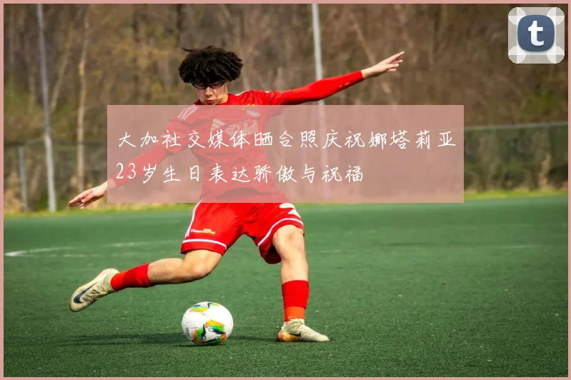 大加社交媒体晒合照庆祝娜塔莉亚23岁生日表达骄傲与祝福