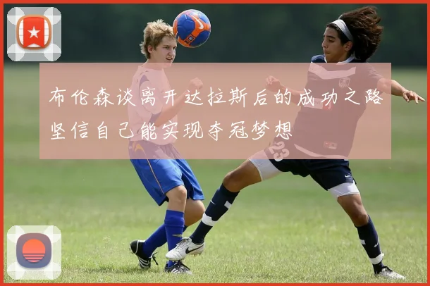 布伦森谈离开达拉斯后的成功之路坚信自己能实现夺冠梦想