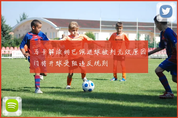 马卡解读姆巴佩进球被判无效原因门将开球受阻违反规则