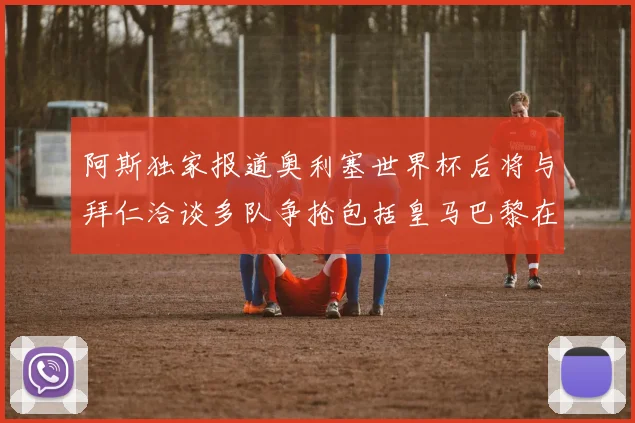 阿斯独家报道奥利塞世界杯后将与拜仁洽谈多队争抢包括皇马巴黎在内