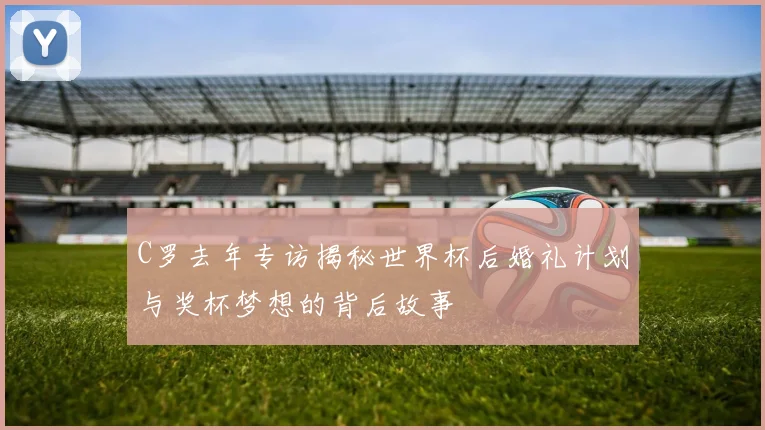 C罗去年专访揭秘世界杯后婚礼计划与奖杯梦想的背后故事
