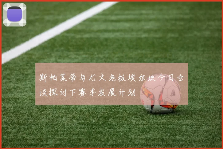 斯帕莱蒂与尤文老板埃尔坎今日会谈探讨下赛季发展计划