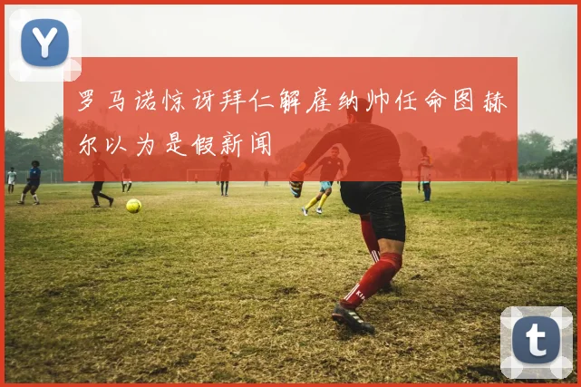 罗马诺惊讶拜仁解雇纳帅任命图赫尔以为是假新闻