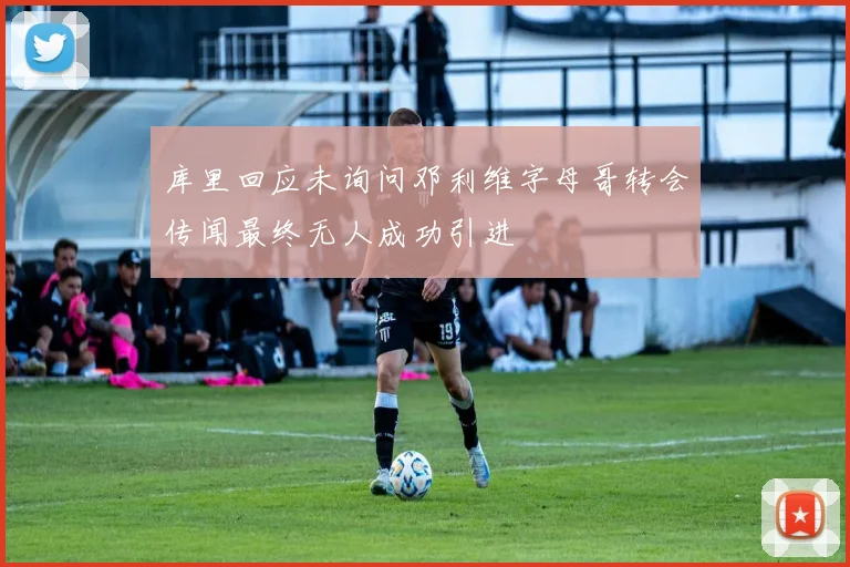 库里回应未询问邓利维字母哥转会传闻最终无人成功引进
