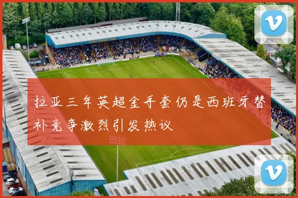 拉亚三年英超金手套仍是西班牙替补竞争激烈引发热议