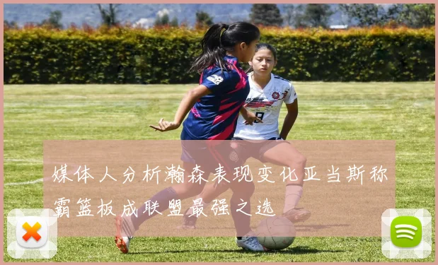 媒体人分析瀚森表现变化亚当斯称霸篮板成联盟最强之选