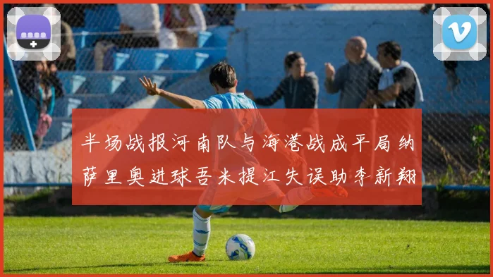 半场战报河南队与海港战成平局纳萨里奥进球吾米提江失误助李新翔扳平
