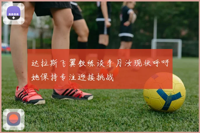 达拉斯飞翼教练谈李月汝现状呼吁她保持专注迎接挑战