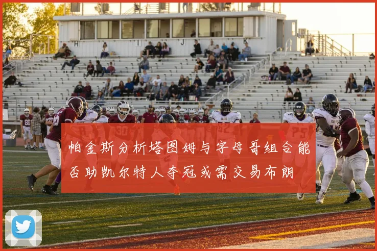 帕金斯分析塔图姆与字母哥组合能否助凯尔特人夺冠或需交易布朗